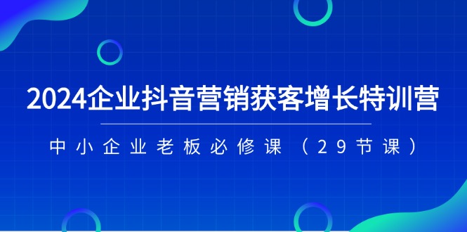 2024企业抖音营销获客增长特训营，中小企业老板必修课（29节课）-自媒体副业资源网