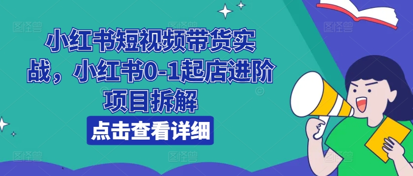 小红书短视频带货实战，小红书0-1起店进阶项目拆解-自媒体副业资源网