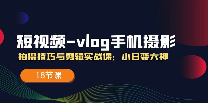 短视频vlog手机摄影拍摄技巧与剪辑实战课，小白变大神（18节课）-自媒体副业资源网