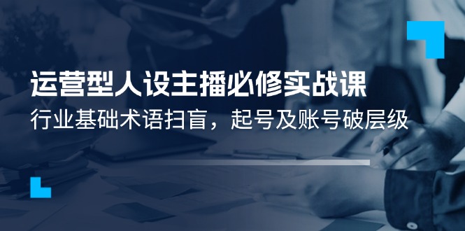 运营型人设主播必修实战课：行业基础术语扫盲，起号及账号破层级-自媒体副业资源网