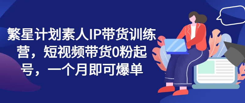 繁星计划素人IP带货训练营，短视频带货0粉起号，一个月即可爆单-自媒体副业资源网