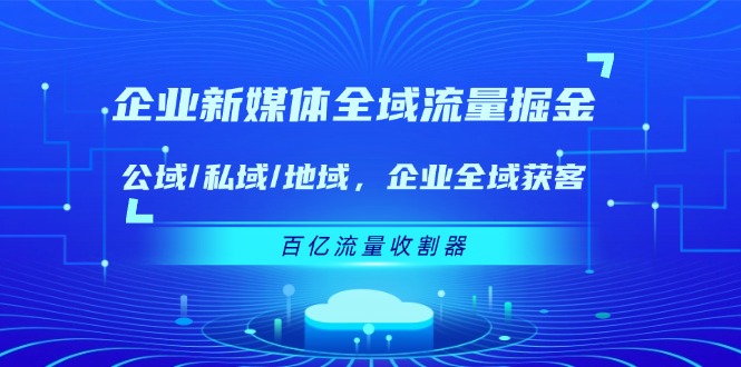 （11666期）企业 新媒体 全域流量掘金：公域/私域/地域 企业全域获客 百亿流量 收割器-自媒体副业资源网