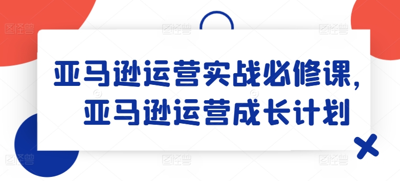 亚马逊运营实战必修课，亚马逊运营成长计划-自媒体副业资源网