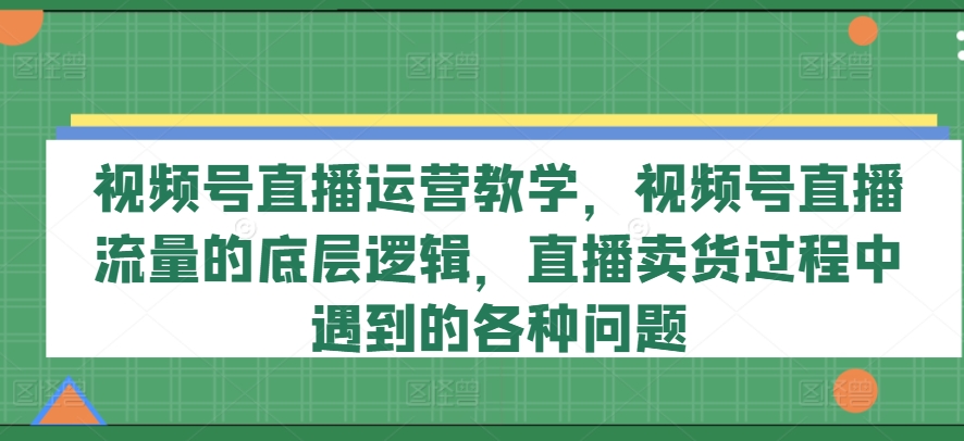 视频号直播运营教学，视频号直播流量的底层逻辑，直播卖货过程中遇到的各种问题-自媒体副业资源网