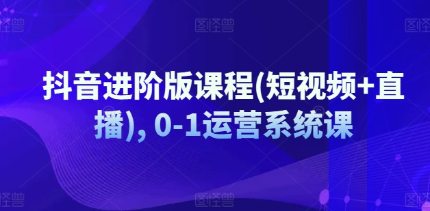 抖音进阶版课程(短视频+直播), 0-1运营系统课-自媒体副业资源网