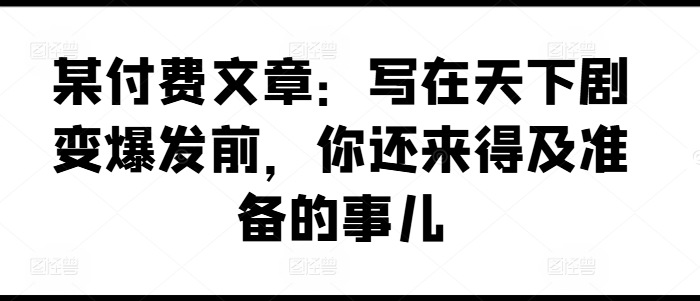 某付费文章：写在天下剧变爆发前，你还来得及准备的事儿-自媒体副业资源网