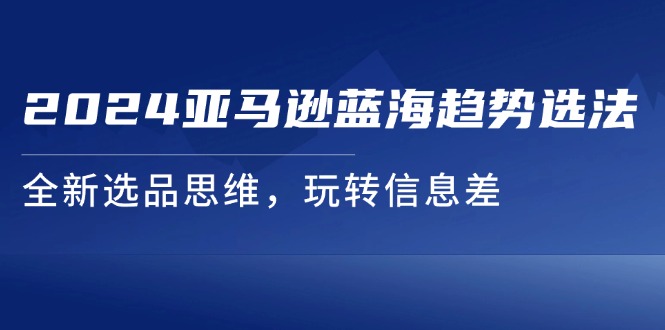 （11703期）2024亚马逊蓝海趋势选法，全新选品思维，玩转信息差-自媒体副业资源网