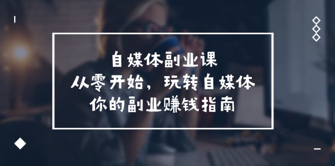 （11725期）自媒体-副业课，从0开始，玩转自媒体——你的副业赚钱指南（58节课）-自媒体副业资源网