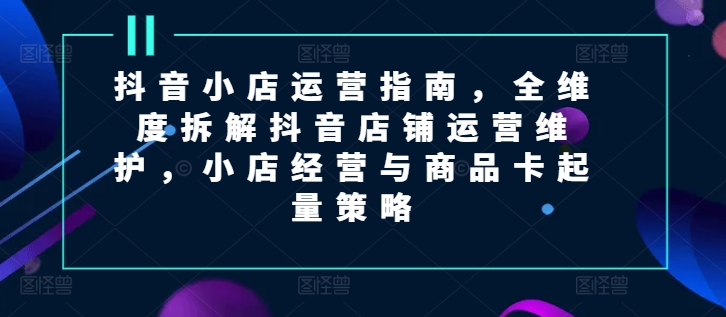 抖音小店运营指南，全维度拆解抖音店铺运营维护，小店经营与商品卡起量策略-自媒体副业资源网