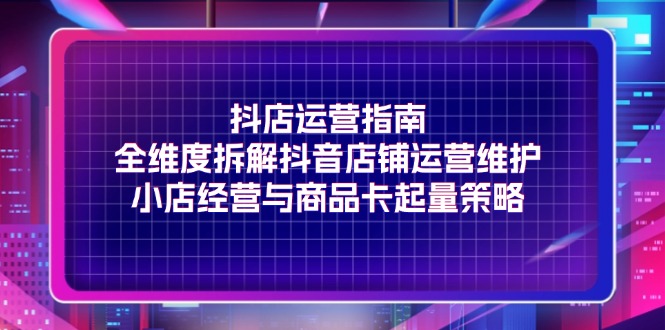 抖店运营指南，全维度拆解抖音店铺运营维护，小店经营与商品卡起量策略-自媒体副业资源网