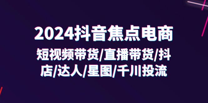 2024抖音焦点电商：短视频带货/直播带货/抖店/达人/星图/千川投流/32节课-自媒体副业资源网