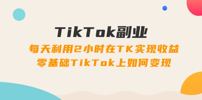 TikTok副业课：每天利用2小时在TK实现收益，零基础TikTok上如何变现（34节）-自媒体副业资源网