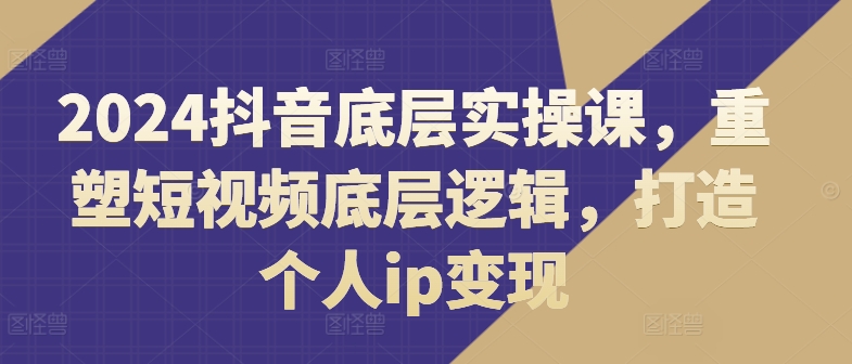 2024抖音底层实操课，​重塑短视频底层逻辑，打造个人ip变现-自媒体副业资源网