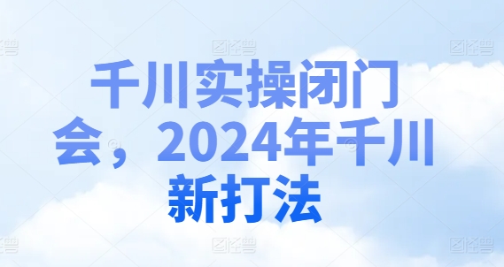 千川实操闭门会，2024年千川新打法-自媒体副业资源网