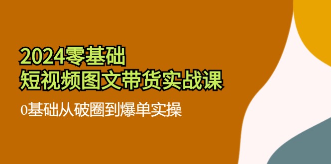 （11878期）2024零基础·短视频图文带货实战课：0基础从破圈到爆单实操（35节课）-自媒体副业资源网