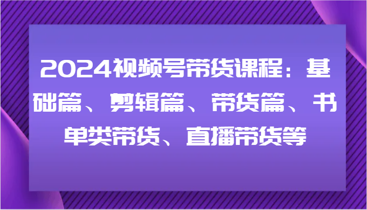 2024视频号带货课程：基础篇、剪辑篇、带货篇、书单类带货、直播带货等-自媒体副业资源网