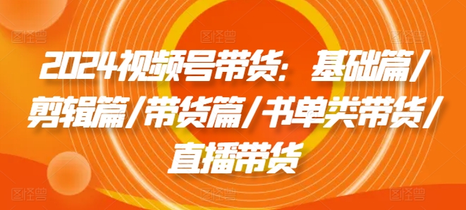 2024视频号带货：基础篇/剪辑篇/带货篇/书单类带货/直播带货-自媒体副业资源网