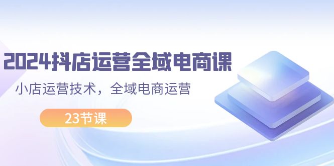 （11898期）2024抖店运营-全域电商课，小店运营技术，全域电商运营（23节课）-自媒体副业资源网