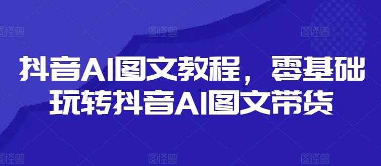 抖音AI图文教程，零基础玩转抖音AI图文带货-自媒体副业资源网