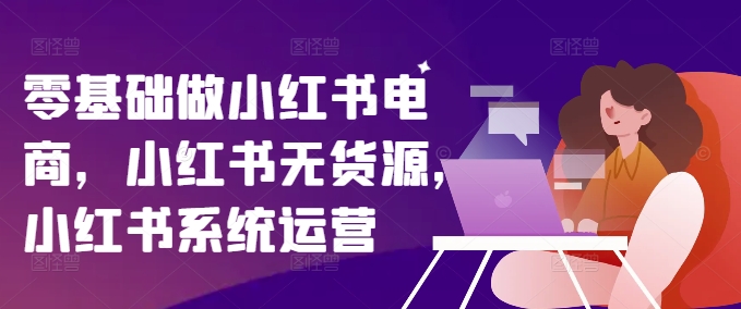 零基础做小红书电商，小红书无货源，小红书系统运营-自媒体副业资源网