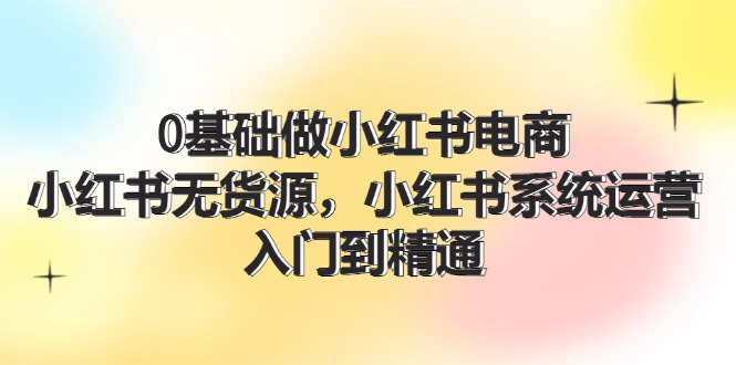 （11960期）0基础做小红书电商，小红书无货源，小红书系统运营，入门到精通 (70节)-自媒体副业资源网