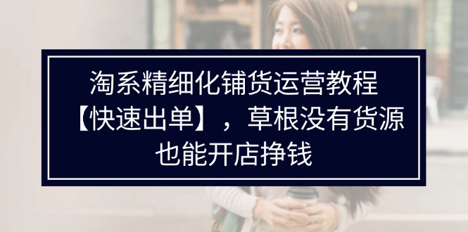 淘系精细化铺货运营教程，普通人没有货源也能快速开店出单挣钱（538节）-自媒体副业资源网