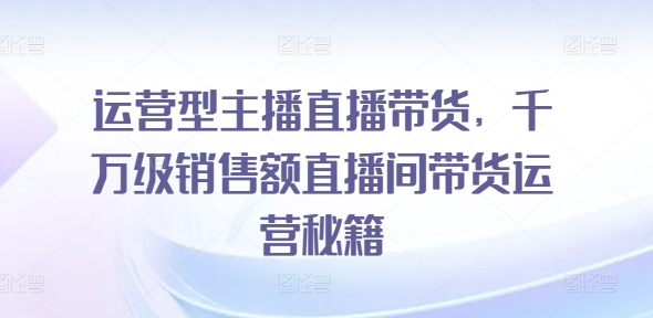 运营型主播直播带货，​千万级销售额直播间带货运营秘籍-自媒体副业资源网