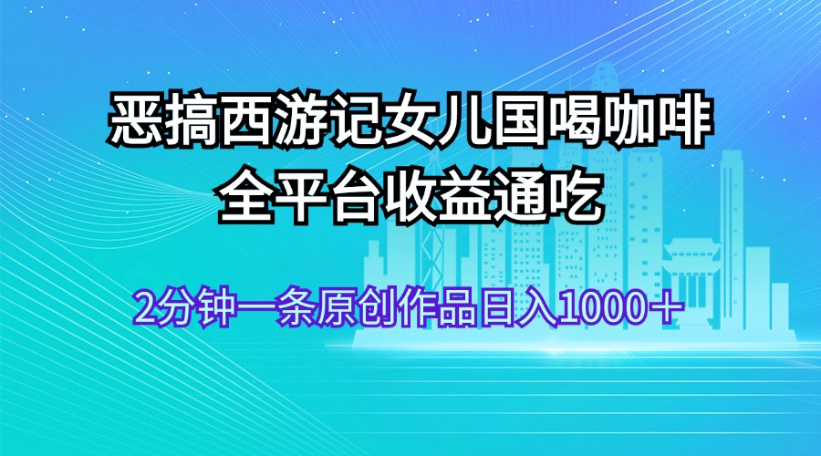 （11985期）恶搞西游记女儿国喝咖啡 全平台收益通吃 2分钟一条原创作品日入1000＋-自媒体副业资源网