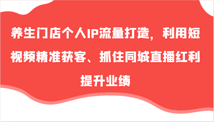 养生门店个人IP流量打造，利用短视频精准获客、抓住同城直播红利提升业绩（57节）-自媒体副业资源网