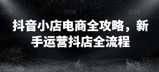 抖音小店电商全攻略，新手运营抖店全流程-自媒体副业资源网