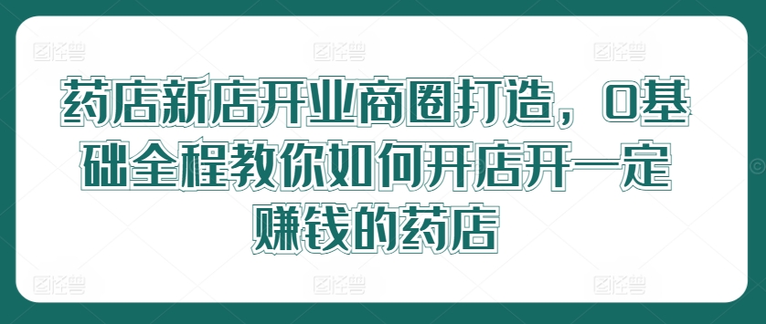 药店新店开业商圈打造，0基础全程教你如何开店开一定赚钱的药店-自媒体副业资源网