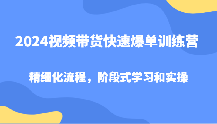 2024视频带货快速爆单训练营，精细化流程，阶段式学习和实操-自媒体副业资源网