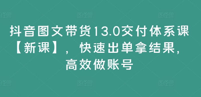 抖音图文带货13.0交付体系课【新课】，快速出单拿结果，高效做账号-自媒体副业资源网