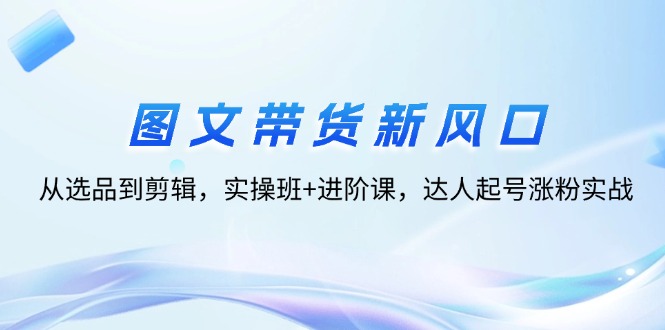 （12306期）图文带货新风口：从选品到剪辑，实操班+进阶课，达人起号涨粉实战-自媒体副业资源网