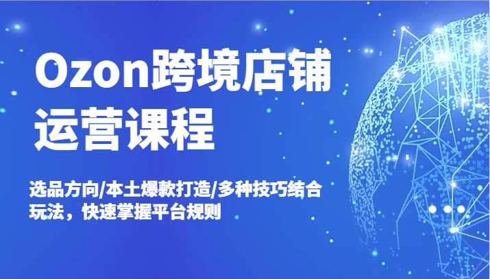 Ozon跨境店铺运营课程，选品方向/本土爆款打造/多种技巧结合玩法，快速掌握平台规则-自媒体副业资源网