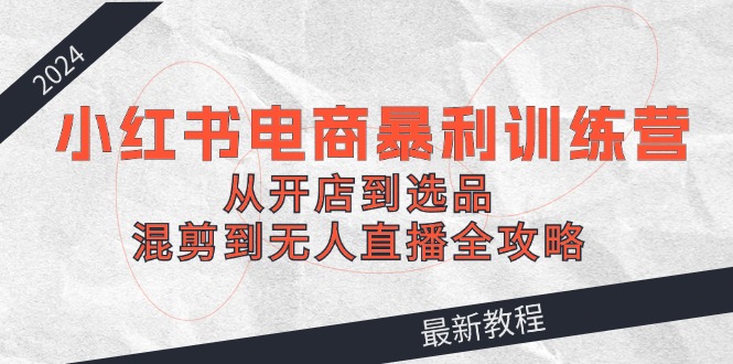 （12361期）2024小红书电商暴利训练营：从开店到选品，混剪到无人直播全攻略-自媒体副业资源网