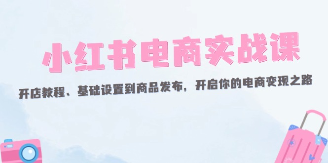 （12367期）小红书电商实战课：开店教程、基础设置到商品发布，开启你的电商变现之路-自媒体副业资源网