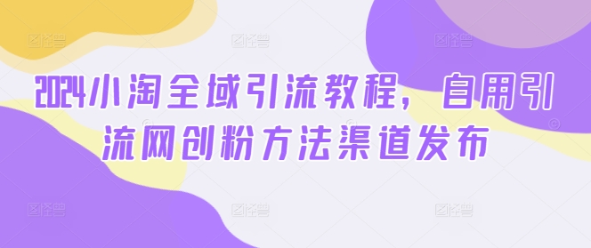 2024小淘全域引流教程，自用引流网创粉方法渠道发布-自媒体副业资源网