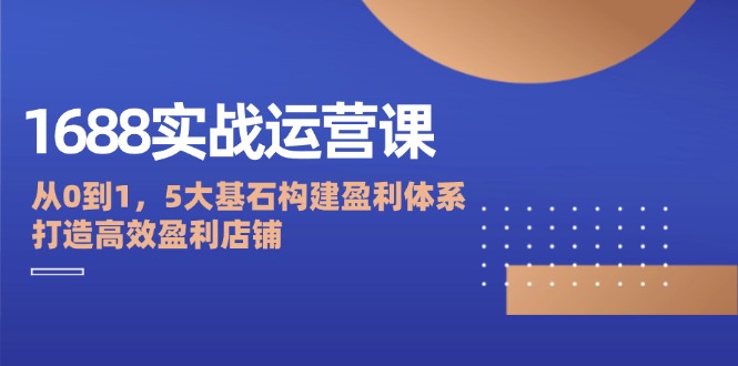 （12482期）1688实战运营课：从0到1，5大基石构建盈利体系，打造高效盈利店铺-自媒体副业资源网