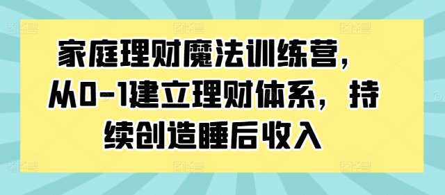 家庭理财魔法训练营，从0-1建立理财体系，持续创造睡后收入-自媒体副业资源网