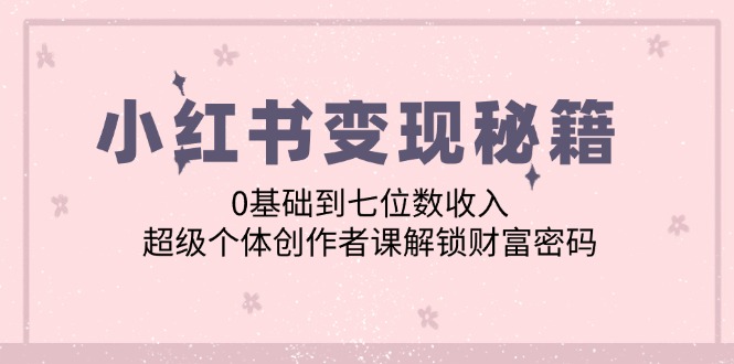 （12555期）小红书变现秘籍：0基础到七位数收入，超级个体创作者课解锁财富密码-自媒体副业资源网