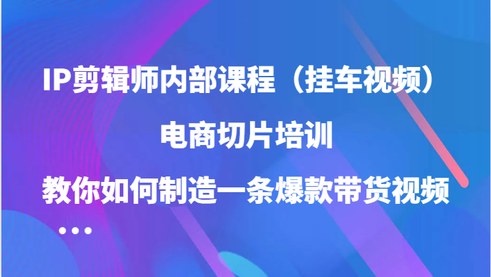 IP剪辑师内部课程（挂车视频），电商切片培训，教你如何制造一条爆款带货视频-自媒体副业资源网