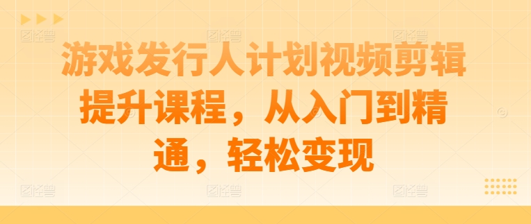 游戏发行人计划视频剪辑提升课程，从入门到精通，轻松变现-自媒体副业资源网