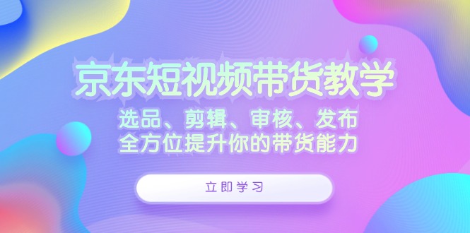 京东短视频带货教学：选品、剪辑、审核、发布，全方位提升你的带货能力-自媒体副业资源网