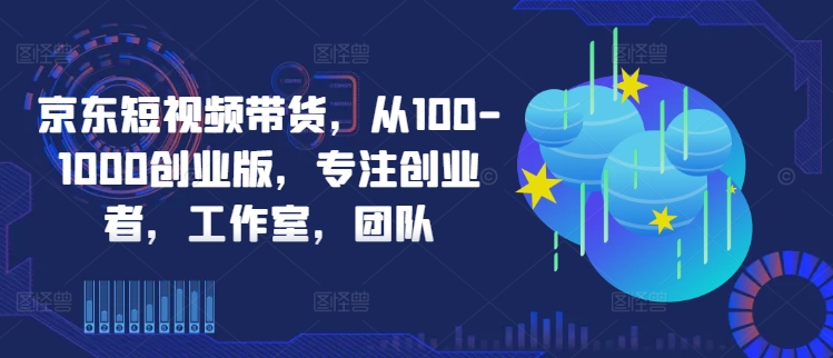 京东短视频带货，从100-1000创业版，专注创业者，工作室，团队-自媒体副业资源网