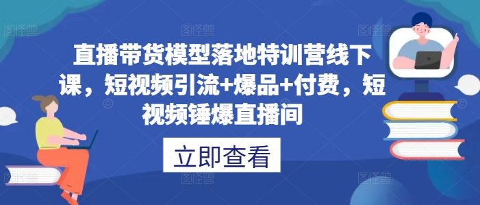 直播带货模型落地特训营线下课，​短视频引流+爆品+付费，短视频锤爆直播间-自媒体副业资源网