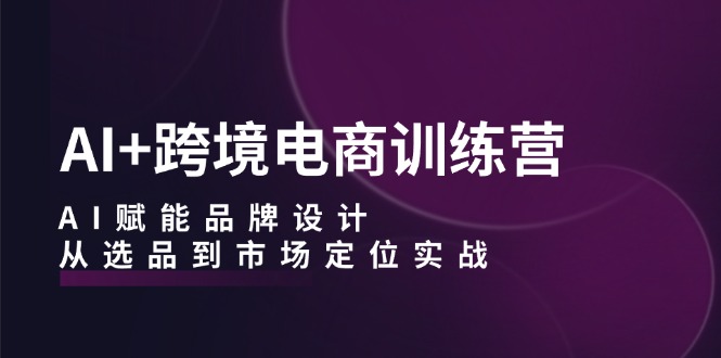 （12624期）AI+跨境电商训练营：AI赋能品牌设计，从选品到市场定位实战-自媒体副业资源网