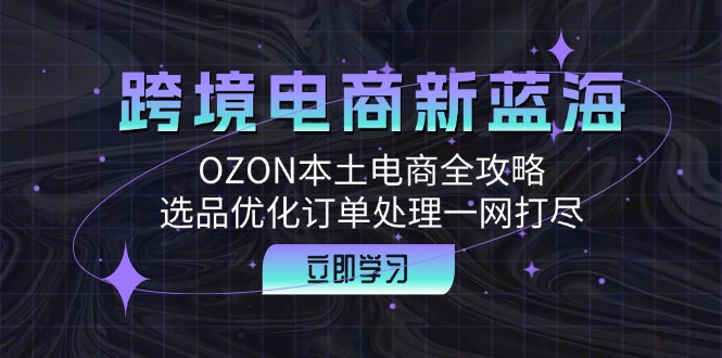 （12632期）跨境电商新蓝海：OZON本土电商全攻略，选品优化订单处理一网打尽-自媒体副业资源网