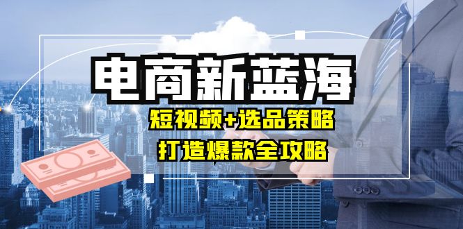 商家必看电商新蓝海：短视频+选品策略，打造爆款全攻略，月入10w+-自媒体副业资源网