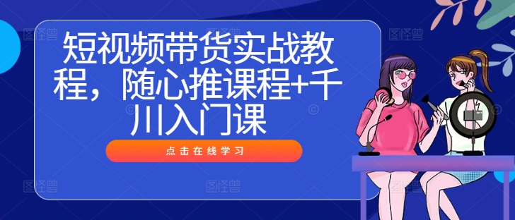 短视频带货实战教程，随心推课程+千川入门课-自媒体副业资源网